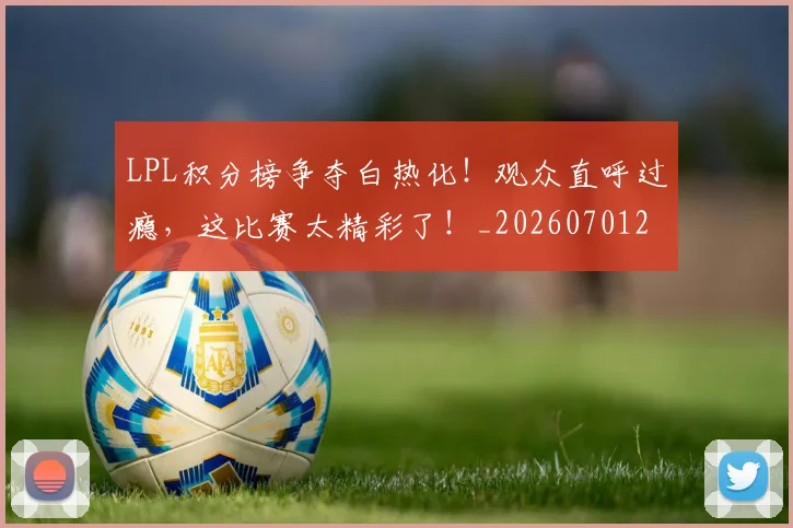 LPL积分榜争夺白热化!观众直呼过瘾,这比赛太精彩了!_20260701214725