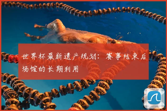 世界杯最新遗产规划:赛事结束后场馆的长期利用
