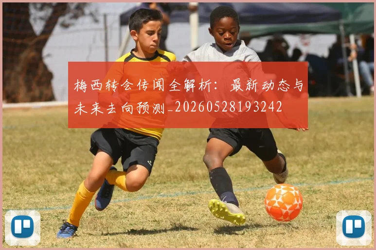 梅西转会传闻全解析:最新动态与未来去向预测_20260528193242