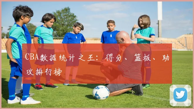 CBA数据统计之王:得分、篮板、助攻排行榜