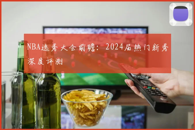 NBA选秀大会前瞻：2024届热门新秀深度评测
