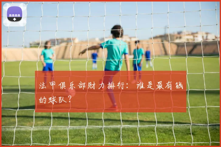 法甲俱乐部财力排行：谁是最有钱的球队？