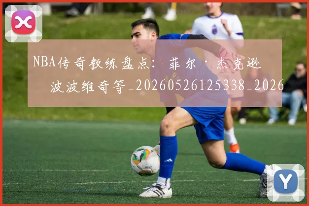 NBA传奇教练盘点:菲尔·杰克逊与波波维奇等_20260526125338_20260701215302