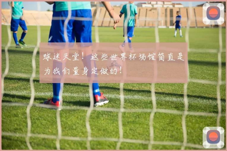 球迷天堂!这些世界杯场馆简直是为我们量身定做的!