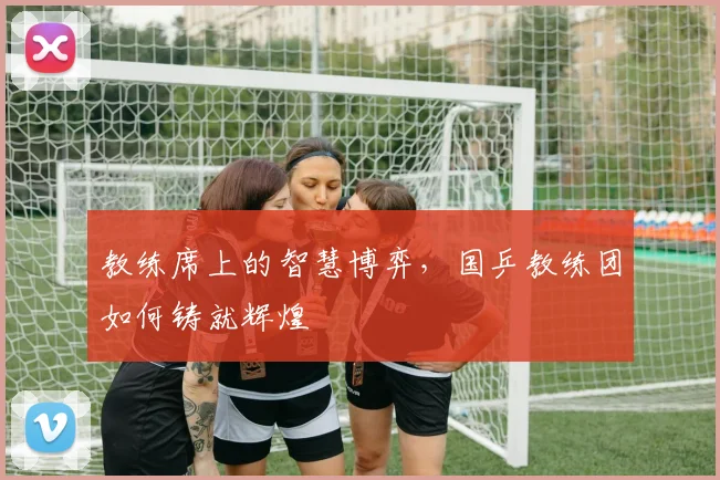 教练席上的智慧博弈，国乒教练团如何铸就辉煌