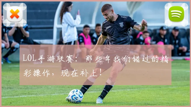 LOL手游联赛：那些年我们错过的精彩操作，现在补上！
