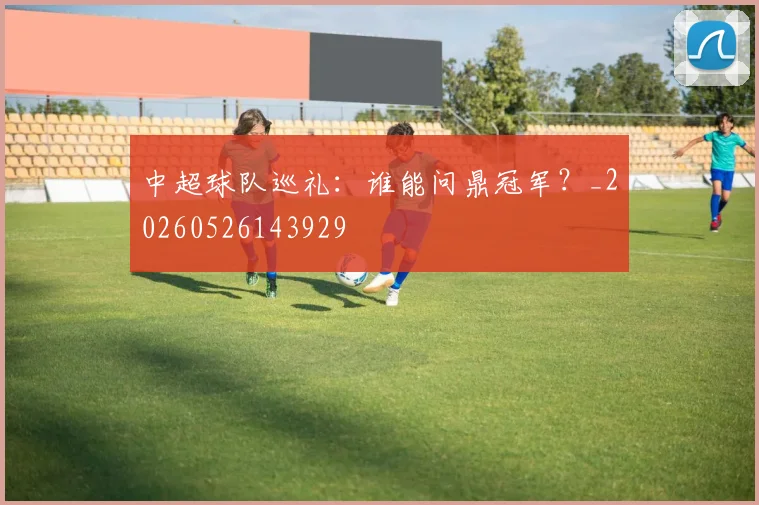 中超球队巡礼:谁能问鼎冠军?_20260526143929