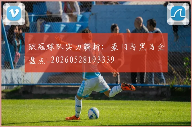 欧冠球队实力解析:豪门与黑马全盘点_20260528193339