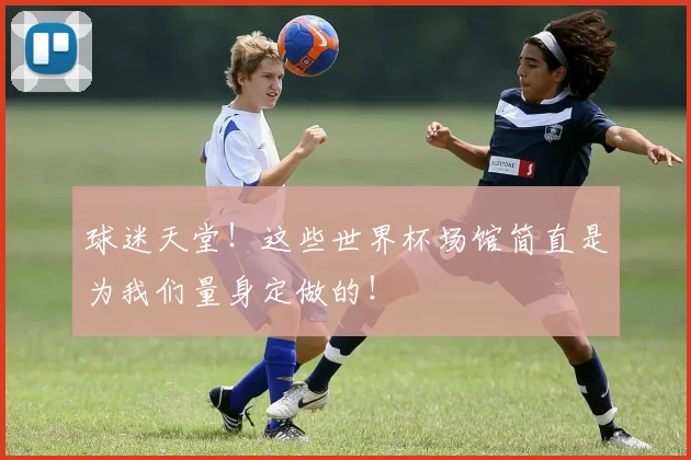球迷天堂!这些世界杯场馆简直是为我们量身定做的!