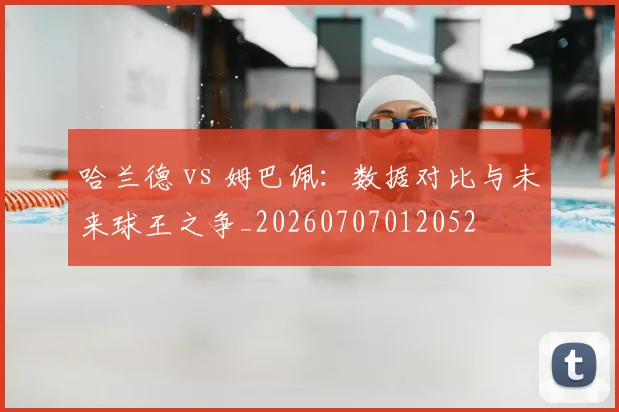 哈兰德 vs 姆巴佩:数据对比与未来球王之争_20260707012052