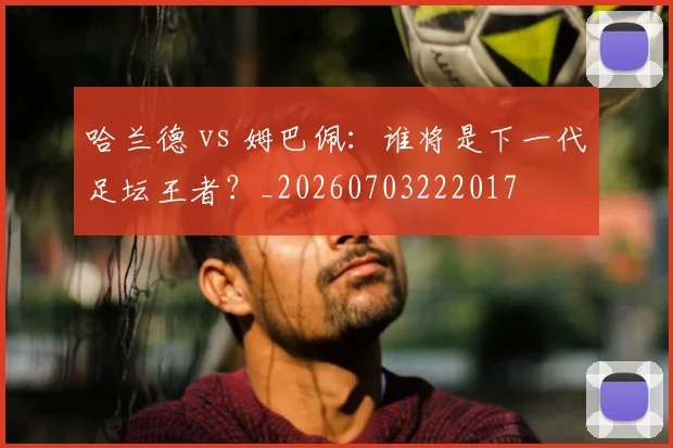 哈兰德 vs 姆巴佩:谁将是下一代足坛王者?_20260703222017