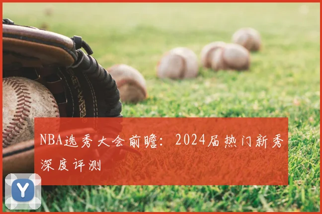 NBA选秀大会前瞻:2024届热门新秀深度评测