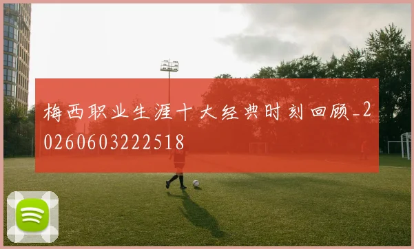 梅西职业生涯十大经典时刻回顾_20260603222518