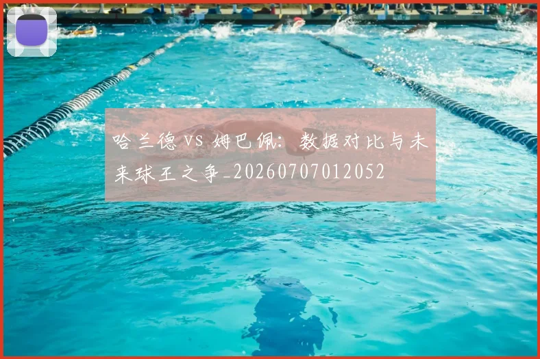 哈兰德 vs 姆巴佩:数据对比与未来球王之争_20260707012052
